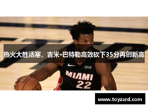 热火大胜活塞，吉米·巴特勒高效砍下35分再创新高