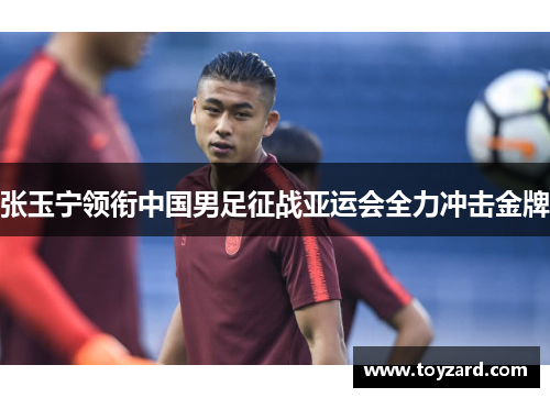 张玉宁领衔中国男足征战亚运会全力冲击金牌